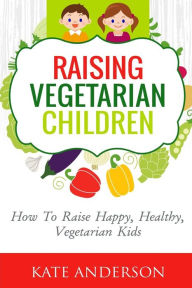 Title: Raising Vegetarian Children: How To Raise Happy, Healthy, Vegetarian Kids, Author: Kate Anderson