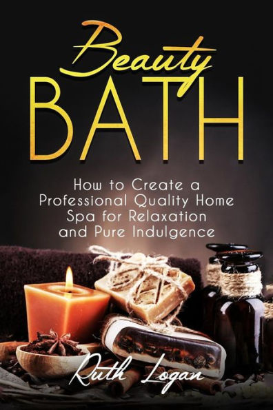 Beauty Bath: How to Create a Professional Quality Home Spa for Relaxation and Pure Indulgence