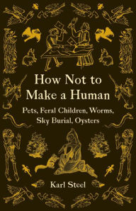 Title: How Not to Make a Human: Pets, Feral Children, Worms, Sky Burial, Oysters, Author: Karl Steel