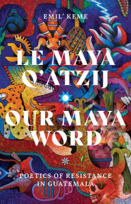 Title: Le Maya Q'atzij/Our Maya Word: Poetics of Resistance in Guatemala, Author: Emil' Keme