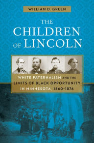 Title: The Children of Lincoln: White Paternalism and the Limits of Black Opportunity in Minnesota, 1860-1876, Author: William D. Green