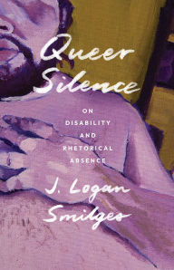 Title: Queer Silence: On Disability and Rhetorical Absence, Author: J. Logan Smilges