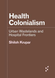 Title: Health Colonialism: Urban Wastelands and Hospital Frontiers, Author: Shiloh Krupar