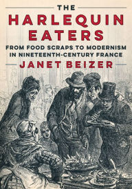 Title: The Harlequin Eaters: From Food Scraps to Modernism in Nineteenth-Century France, Author: Janet Beizer