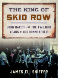 Title: The King of Skid Row: John Bacich and the Twilight Years of Old Minneapolis, Author: James Eli Shiffer