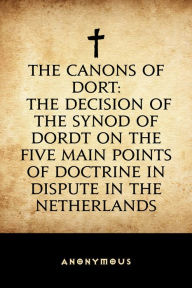 Title: The Canons of Dort: The Decision of the Synod of Dordt on the Five Main Points of Doctrine in Dispute in the Netherlands, Author: Anonymous