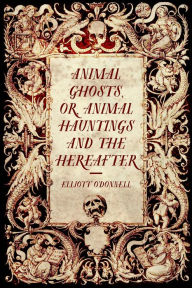 Title: Animal Ghosts, or, Animal Hauntings and the Hereafter, Author: Elliott O'Donnell