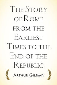 Title: The Story of Rome from the Earliest Times to the End of the Republic, Author: Arthur Gilman