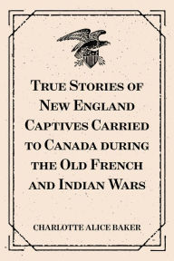 Title: True Stories of New England Captives Carried to Canada during the Old French and Indian Wars, Author: Charlotte Alice Baker