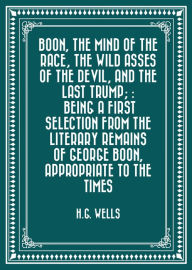 Title: Boon, The Mind of the Race, The Wild Asses of the Devil, and The Last Trump; : Being a First Selection from the Literary Remains of George Boon, Appropriate to the Times, Author: H. G. Wells