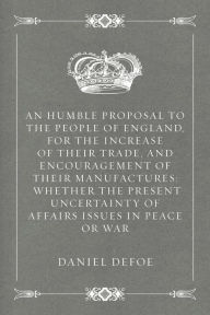 Title: An Humble Proposal to the People of England, for the Increase of their Trade, and Encouragement of Their Manufactures: Whether the Present Uncertainty of Affairs Issues in Peace or War, Author: Daniel Defoe
