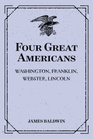 Title: Four Great Americans: Washington, Franklin, Webster, Lincoln: A Book for Young Americans, Author: James Baldwin