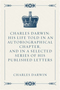 Title: Charles Darwin: His Life Told in an Autobiographical Chapter, and in a Selected Series of His Published Letters, Author: Charles Darwin