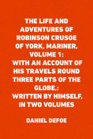 Title: The Life and Adventures of Robinson Crusoe of York, Mariner, Volume 1: With an Account of His Travels Round Three Parts of the Globe,: Written By Himself, in Two Volumes, Author: Daniel Defoe