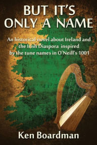 Title: But It's Only A Name: An historical novel about Ireland and the Irish Diaspora inspired by the tune names in O'Neill's 1001, Author: Ken Boardman