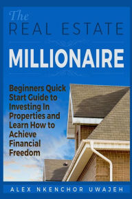 Title: The Real Estate Millionaire - Beginners Quick Start Guide to Investing In Properties and Learn How to Achieve Financial Freedom, Author: Alex Nkenchor Uwajeh