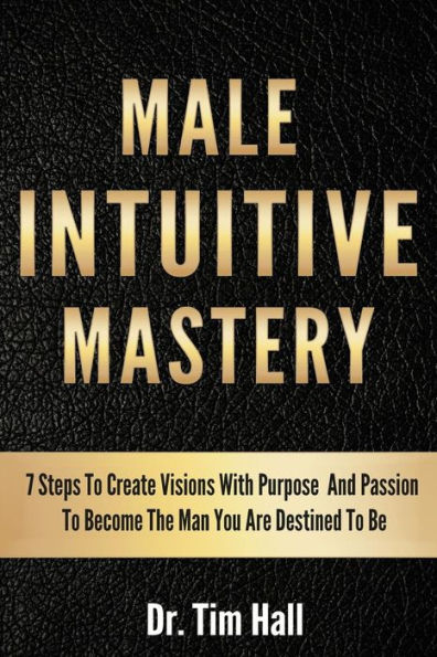 Male Intuitive Mastery: 7 Steps To Create Visions With Purpose And Passion To Become The Man You Are Destined To Be