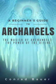 Title: A Beginner's Guide to Archangels: The Magick of Archangels: the Power of the Divine, Author: Conrad Bauer