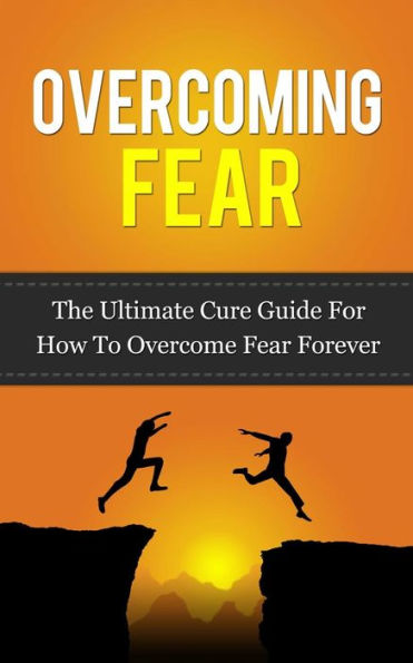 Overcoming Fear: The Ultimate Cure Guide For How To Overcome Fear Forever