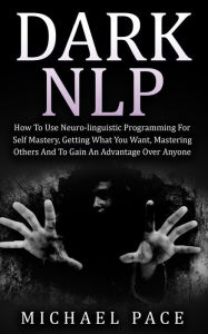 Title: Dark NLP: How To Use Neuro-linguistic Programming For Self Mastery, Getting What You Want, Mastering Others And To Gain An Advantage Over Anyone, Author: Michael Pace