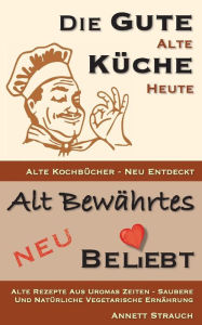 Title: Die gute alte Küche heute - alte Kochbücher neu entdeckt: Alte Rezepte aus Uromas Zeiten - saubere und natürliche vegetarische Ernährung, Author: Annett Strauch