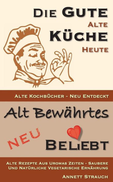 Die gute Alte Küche heute - Kochbücher neu entdeckt: Rezepte aus Uromas Zeiten saubere und natürliche vegetarische Ernährung