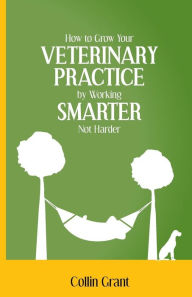 Title: How to Grow Your VETERINARY PRACTICE by Working SMARTER, Not Harder, Author: Collin Grant