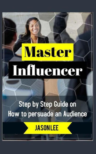 Master Influencer: Step by Step Guide on How to Persuade an Audience