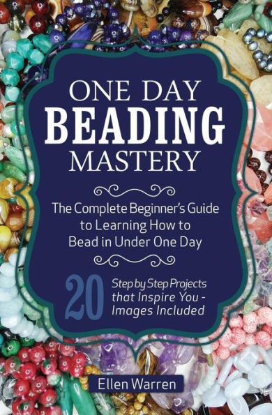 One Day Beading Mastery: The Complete Beginner's Guide to Learn How to Bead in Under One Day -10 Step by Step Bead Projects That Inspire You - Images Included