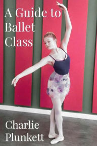 Title: A Guide to Ballet Class: A practical and light-hearted look at the wonderful world of ballet, Author: Charlie Plunkett