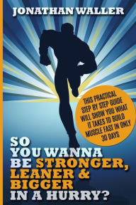 Title: So You Wanna Be Stronger, Leaner & Bigger in a Hurry?: This Practical Step By Step Guide Will Show You What It Takes to Build Muscle Fast in Only 30 Days, Author: Jonathan Waller