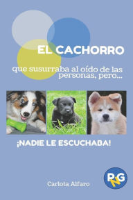 Title: EL CACHORRO que susurraba al oído de las personas, pero...!NADIE LE ESCUCHABA!: Guía fácil para aprender a cuidar y disfrutar de tu cachorro. El manual de instrucciones que siempre quisiste tener., Author: Carlota Alfaro Ortega