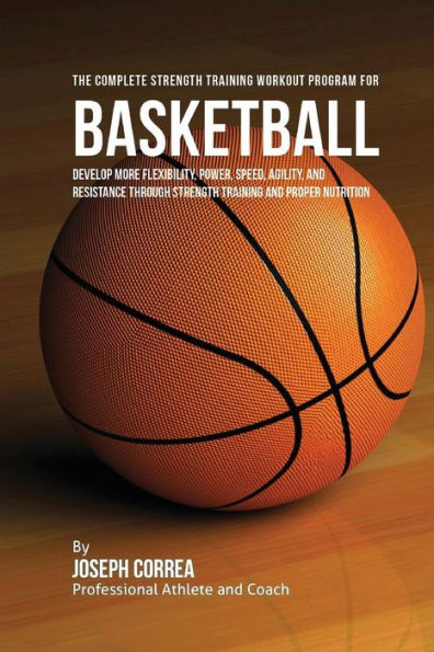 The Complete Strength Training Workout Program for Basketball: Develop more flexibility, power, speed, agility, and resistance through strength training and proper nutrition