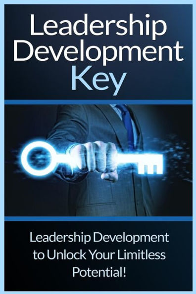 Leadership Development Key: The Ultimate Guide To Leadership: Develop Self Confidence, Become A Great Leader, And Unlock Your Limitless Potential!