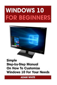 Title: Windows 10 For Beginners: Simple Step-by-Step Manual On How To Customize Windows 10 For Your Needs.: (Windows 10 For Beginners - Pictured Guide), Author: Adam White