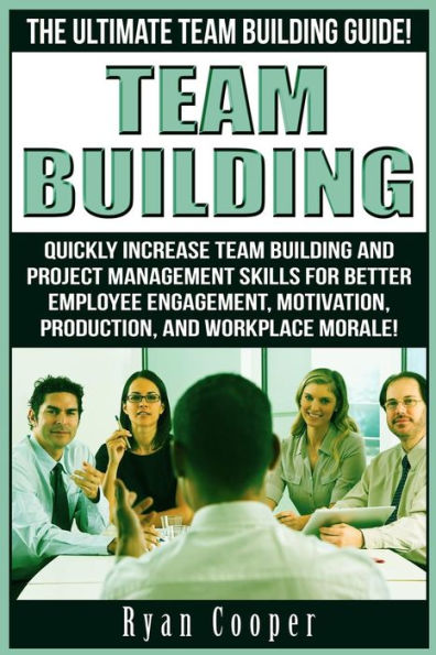 Team Building: The Ultimate Team Building Guide! Quickly Increase Team Building And Project Management Skills For Better Employee Engagement, Motivation, Production, And Workplace Morale!