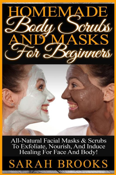 Homemade Body Scrubs And Masks For Beginners: Homemade Body Scrubs And Masks For Beginners! All-Natural Facial Masks & Scrubs To Exfoliate, Nourish, And Induce Healing For Face And Body!