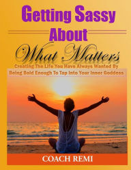 Title: Getting Sassy About What Matters: Creating The Life You Have Always Wanted by Being Bold Enough To Tap Into Your Inner Goddess, Author: Coach Remi
