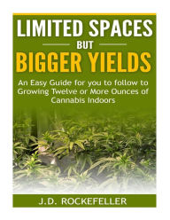 Title: Limited Spaces but Bigger Yields: An Easy Guide for You to Follow to Growing Twelve or More Ounces of Cannabis Indoors, Author: J. D. Rockefeller