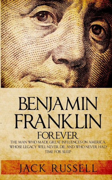 Benjamin Franklin Forever: The Man Who Made Great Influences on America, Whose Legacy Will Never Die, and Who Never Had Time for Sleep