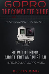 Title: GoPro - The Complete Guide: How to Think, Shoot, Edit And Publish a Spectacular GoPro Video, Author: Justin King