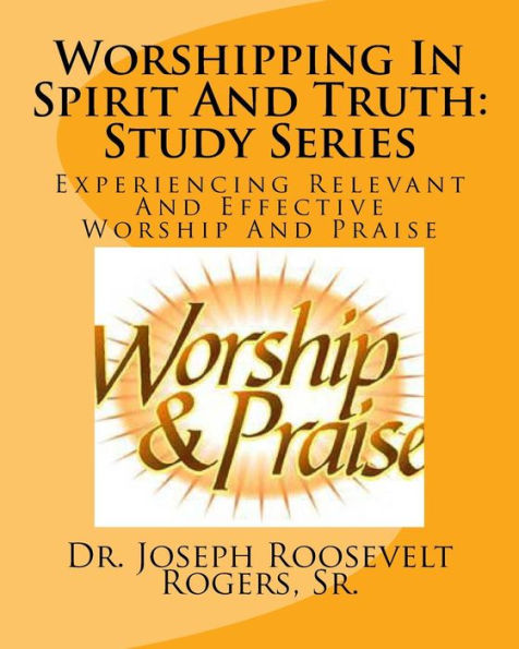 Worshipping In The Spirit And Truth: Study Series: Relevant And Effective Worship And Praise