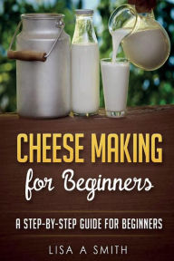 Title: Cheese Making for Beginners: A Step-by-Step Guide for Beginners, Author: Lisa A Smith