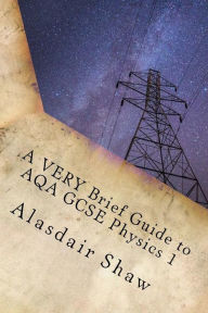 Title: A VERY Brief Guide to AQA GCSE Physics 1: A revision guide for those in a hurry., Author: Alasdair C Shaw
