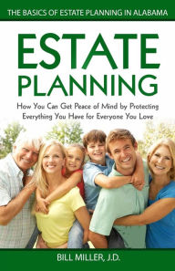 Title: Estate Planning: How You Can Get Peace of Mind By Protecting Everything You Have for Everyone You Love The Basics of Estate Planning in Alabama, Author: Bill Miller JD