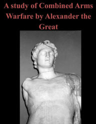Title: A Study of Combined Arms Warfare by Alexander the Great, Author: U.S. Army Command and General Staff Coll