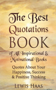 Title: The Best Quotations Book of All Motivational & Inspirational Books: Quotes About Your Happiness, Success & Positive Thinking, Author: Lewis Haas