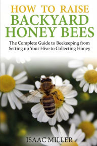 Title: How to Raise Backyard Honey Bees: The Complete Guide to Beekeeping from Setting up Your Hive to Collecting Honey, Author: Isaac Miller