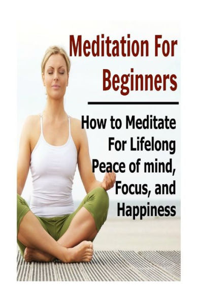 Meditation For Beginners: How to Meditate for Lifelong Peace of Mind, Focus, and Happiness: Meditation, Meditation Book, Meditation Guide, Meditation Tips, Meditation Techniques