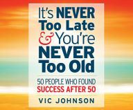 Title: It's Never Too Late and You're Never Too Old: 50 People Who Found Success After 50, Author: Vic Johnson